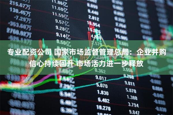 专业配资公司 国家市场监督管理总局：企业并购信心持续回升 市场活力进一步释放