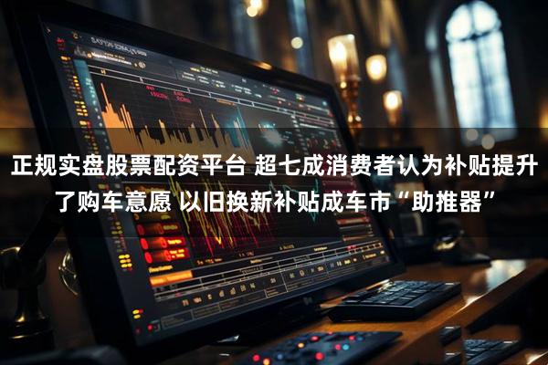 正规实盘股票配资平台 超七成消费者认为补贴提升了购车意愿 以旧换新补贴成车市“助推器”