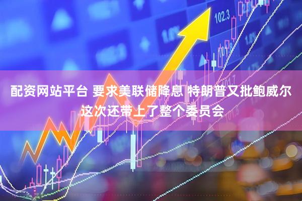 配资网站平台 要求美联储降息 特朗普又批鲍威尔 这次还带上了整个委员会