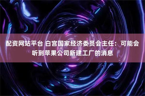 配资网站平台 白宫国家经济委员会主任：可能会听到苹果公司新建工厂的消息