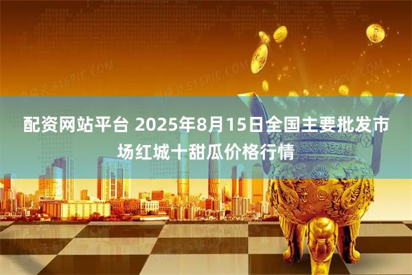 配资网站平台 2025年8月15日全国主要批发市场红城十甜瓜价格行情