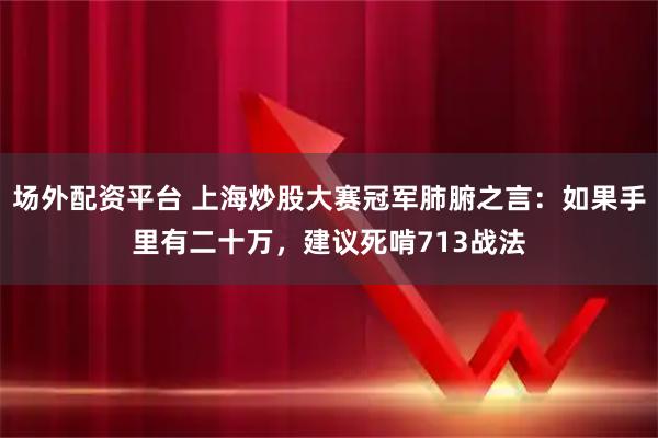 场外配资平台 上海炒股大赛冠军肺腑之言：如果手里有二十万，建议死啃713战法